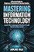 Mastering Information Technology: A Practical Guide for Beginners, Professionals & Business Leaders