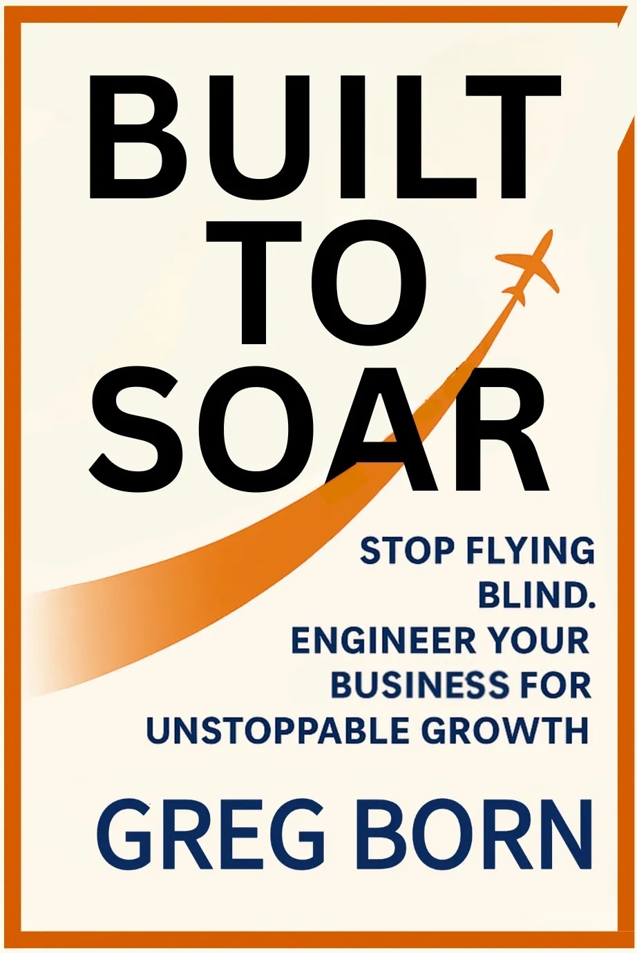 Built to Soar: Stop Flying Blind. Engineer Your Business for Unstoppable Growth