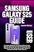 SAMSUNG GALAXY S25 USER GUIDE: Complete Beginners & Seniors Manual with Step-by-Step Tips on How to Setup, Use and Master the S25 mobile phone plus Tricks on Camera, Android 15 and One UI 7