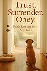 TRUST. SURRENDER. OBEY.: Faith Lessons from My Dogs TRUST. SURRENDER. OBEY.: Faith Lessons from My Dogs