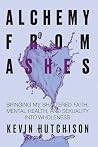 Alchemy From Ashes: Bringing My Shattered Faith, Mental Health, and Sexuality Into Wholeness Alchemy From Ashes: Bringing My Shattered Faith, Mental Health, and Sexuality Into Wholeness