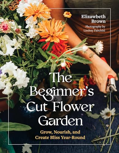The Beginner’s Cut Flower Garden: Grow, Nourish, and Create Bliss Year-Round (Hardcover)
