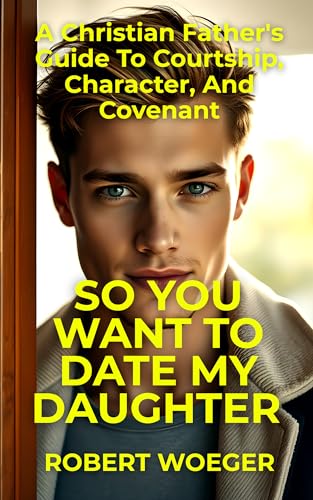 So You Want To Date My Daughter: A Christian Father’s Guide To Courtship, Character, And Covenant (Christian Father's Dating, Courtship, and Marriage Guide Series)
