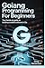 GOLANG PROGRAMMING FOR BEGI...