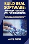 BUILD REAL SOFTWARE: FROM IDEA TO LAUNCH WITH PYTHON AND FLASK: A Beginner’s Guide to Web App Development, Backend Programming, and Deploying Real Projects Fast BUILD REAL SOFTWARE: FROM IDEA TO LAUNCH WITH PYTHON AND FLASK: A Beginner’s Guide to Web App Development, Backend Programming, and Deploying Real Projects Fast