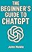 The Beginner's Guide To ChatGPT: Everything You Need to Know to Start Using ChatGPT Today