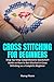 Cross Stitching for Beginners: Step-by-Step Comprehensive Quickstart Guide on How to Get Started in Cross Stitching as a Complete Beginner
