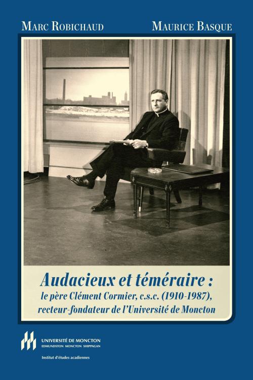 Audacieux et téméraire : Le père Clément Cormier, c.s.c. (1910-1987), recteur-fondateur de l'Université de Moncton