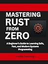 Mastering Rust from Zero: A Beginner’s Guide to Learning Safe, Fast, and Modern Systems Programming Mastering Rust from Zero: A Beginner’s Guide to Learning Safe, Fast, and Modern Systems Programming