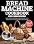 Bread Machine Cookbook for Beginners: Simple Step-by-Step Recipes and Useful Insider Tips to Master the Art of Homemade Bakery-Quality Bread