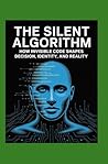 The Silent Algorithm: How Invisible Code Shapes Decision, Identity, and Reality The Silent Algorithm: How Invisible Code Shapes Decision, Identity, and Reality