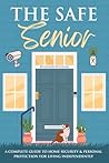The Safe Senior: A Complete Guide to Home Security and Personal Protection for Living Independently The Safe Senior: A Complete Guide to Home Security and Personal Protection for Living Independently