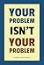 Your Problem Isn’t Your Problem