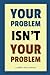 Your Problem Isn’t Your Problem