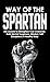 Way of The Spartan: Life Lessons To Strengthen Your Character, Build Mental Toughness, Mindset, Self Discipline & A Healthy Body