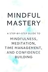 Mindful Mastery : A STEP-BY-STEP GUIDE TO MINDFULNESS, MEDITATION, TIME MANAGEMENT, AND CONFIDENCE BUILDING