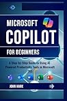 Microsoft Copilot for Beginners: A Step-by-Step Guide to Using AI-Powered Productivity Tools in Microsoft 365