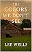 The Colors We Don't See by Lee Wells
