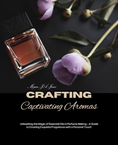 Crafting Captivating Aromas: Unleashing the Magic of Essential Oils in Perfume Making - A Guide to Creating Exquisite Fragrances with a Personal Touch (Paperback)