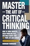 MASTER THE ART OF CRITICAL THINKING: How To Think Smarter, Solve Problems Fast, and Build Habits That 10x Your Life and Career