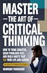 Master the Art of Critical Thinking: How To Think Smarter, Solve Problems Fast, and Build Habits That 10x Your Life and Career