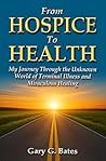 From Hospice To Health: My Journey Through the Unknown World of Terminal Illness and Miraculous Healing