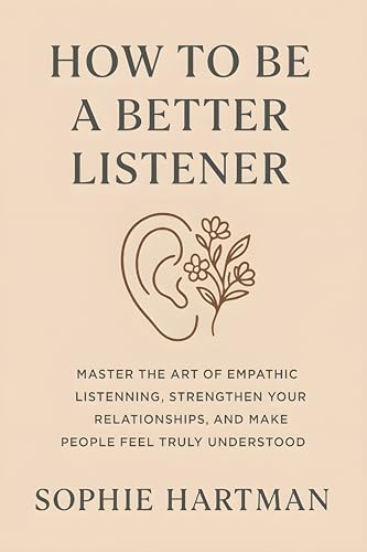 How to Be a Better Listener: Master the Art of Empathic Listening, Strengthen Your Relationships, and Make People Feel Truly Understood (The Emotionally Intelligent Relationships Series)