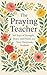 The Praying Teacher: 365 Days of Strength, Peace, and Prayer for Your Classroom and Students