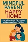 Mindful Parent, Happy Home: End Yelling, Break Old Patterns, and Raise Confident Children Mindful Parent, Happy Home: End Yelling, Break Old Patterns, and Raise Confident Children