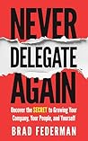 Never Delegate Again: Uncover the Secret to Growing Your Company, Your People, and Yourself