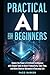 Practical AI for Beginners: Unlock the Power of Artificial Intelligence with Simple Tools to Boost Productivity, Save Time, and Make Smarter Decisions in Everyday Life