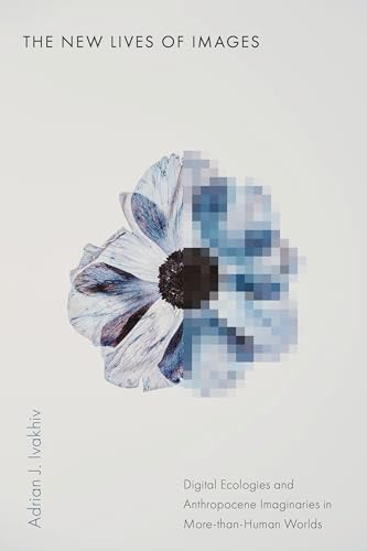 The New Lives of Images: Digital Ecologies and Anthropocene Imaginaries in More-than-Human Worlds (Sensing Media: Aesthetics, Philosophy, and Cultures of Media)