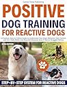 Positive Dog Training for Reactive Dogs: A Practical, Easy-to-Follow Guide to Understand Your Dog’s Behavior, Gain Control, and Turn Daily Walks Into Peaceful Moments Even If You’ve Struggled Before