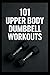 101 Upper Body Dumbbell Workouts: Transform Your Upper Body with Simple, Powerful Dumbbell Routine (The 101 Workout Series)