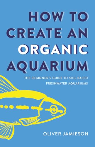 How to Create an Organic Aquarium: The Beginner’s Guide to Soil-Based Freshwater Aquariums (Paperback)