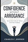 CONFIDENCE WITHOUT ARROGANCE: BUILD SELF-BELIEF WHILE STAYING HUMBLE