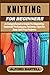 KNITTING FOR BEGINNERS: A Comprehensive Guide To Mastering Essential Techniques, Patterns, Tips For Easy And Fun Projects