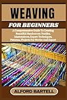 WEAVING FOR BEGINNERS: A Comprehensive Guide To Creating Beautiful Handwoven Textiles, Masterpieces, Expert Techniques, Patterns, Projects For Novice And Expert