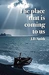 THE PLACE THAT IS COMING TO US, poetry by J. D. Smith by J. D. Smith
