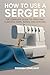 HOW TO USE A SERGER: The Co...