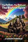The Father, The Son, and The Bigfoot Spirit by J Logan Arnold The Father, The Son, and The Bigfoot Spirit by J Logan Arnold