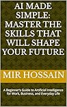 AI MADE SIMPLE: MASTER THE SKILLS THAT WILL SHAPE YOUR FUTURE: A Beginner’s Guide to Artificial Intelligence for Work, Business, and Everyday Life