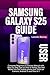 SAMSUNG GALAXY S25 USER GUIDE: Complete Beginners & Seniors Manual with Step-by-Step Tips on How to Setup, Use and Master the S25 mobile phone plus Tricks on Camera, Android 15 and One UI 7