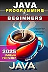 Java Programming For Beginners 2025 EDITION (FULL - COLOR): A Step-by-Step Guide to Mastering Java Fundamentals and Building Real-World Applications