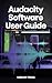Audacity Software User Guide: How to Use Audacity to Record, Clean, and Produce Professional-Quality Audio—Even as a Complete Beginner