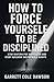 How To Force Yourself To Be Disciplined: Stop Waiting for Motivation and Start Building Unstoppable Habits