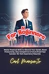 AI for Beginners: Master Practical Skills to Advance Your Career, Boost Productivity, Stay Competitive & Future-Proof Your Success—No Tech Experience Required AI for Beginners: Master Practical Skills to Advance Your Career, Boost Productivity, Stay Competitive & Future-Proof Your Success—No Tech Experience Required