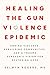 Healing the Gun Violence Epidemic: Ending Violence, Rebuilding Communities, and a Trauma Surgeon's Vision for Restoring Hope