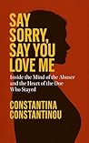 Say Sorry, Say You Love Me: Inside the Mind of the Abuser and the Heart of the One Who Stayed Say Sorry, Say You Love Me: Inside the Mind of the Abuser and the Heart of the One Who Stayed