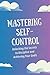 Mastering Self-Control: Unlocking the Secrets to Discipline and Achieving Your Goals